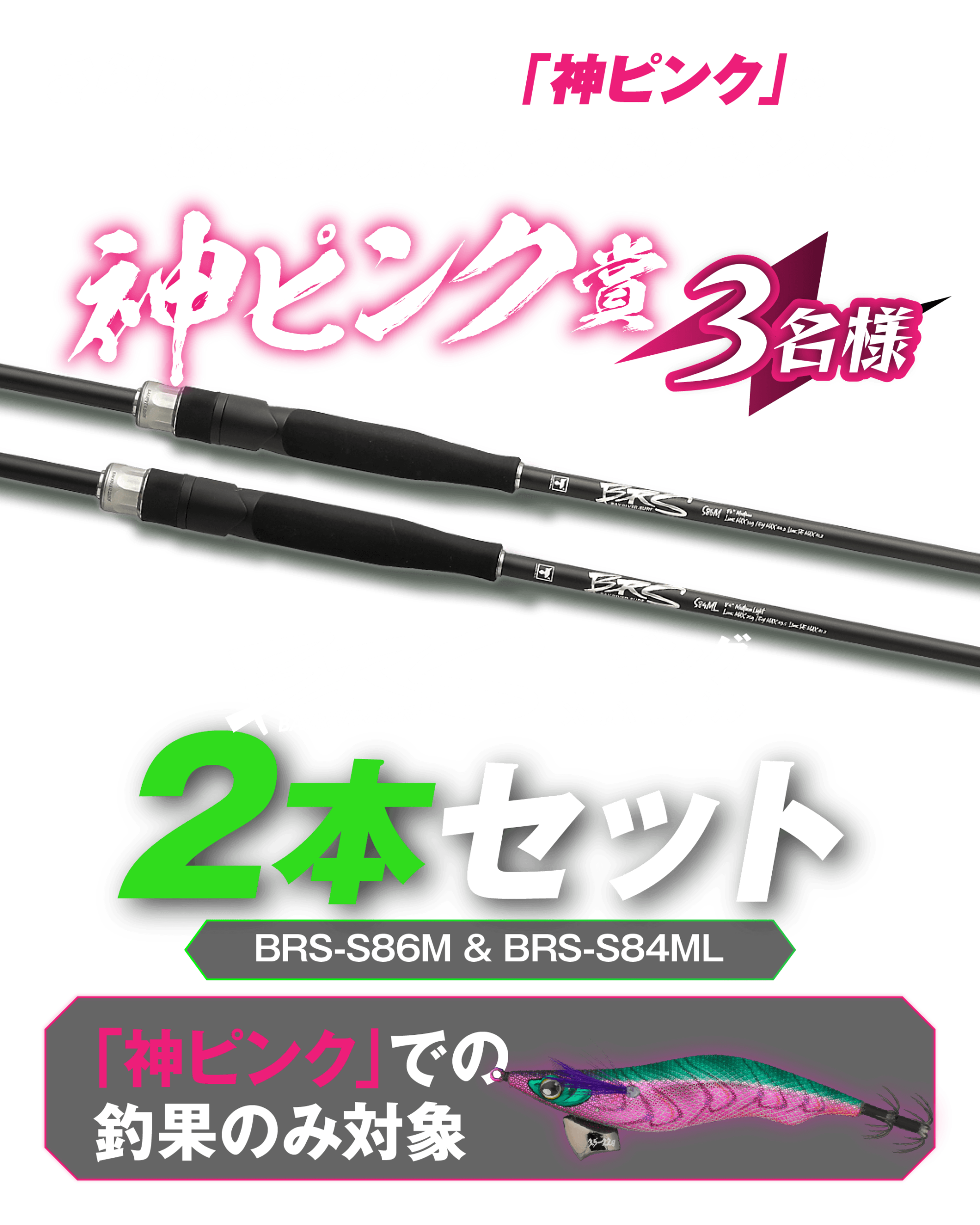 限定カラー「神ピンク」での釣果を対象とした神ピンク賞。BRSエギング対応モデル「BRS-S86M」と「BRS-S84ML」の2本セットを3名様にプレゼント。